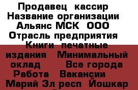 Продавец- кассир › Название организации ­ Альянс-МСК, ООО › Отрасль предприятия ­ Книги, печатные издания › Минимальный оклад ­ 1 - Все города Работа » Вакансии   . Марий Эл респ.,Йошкар-Ола г.